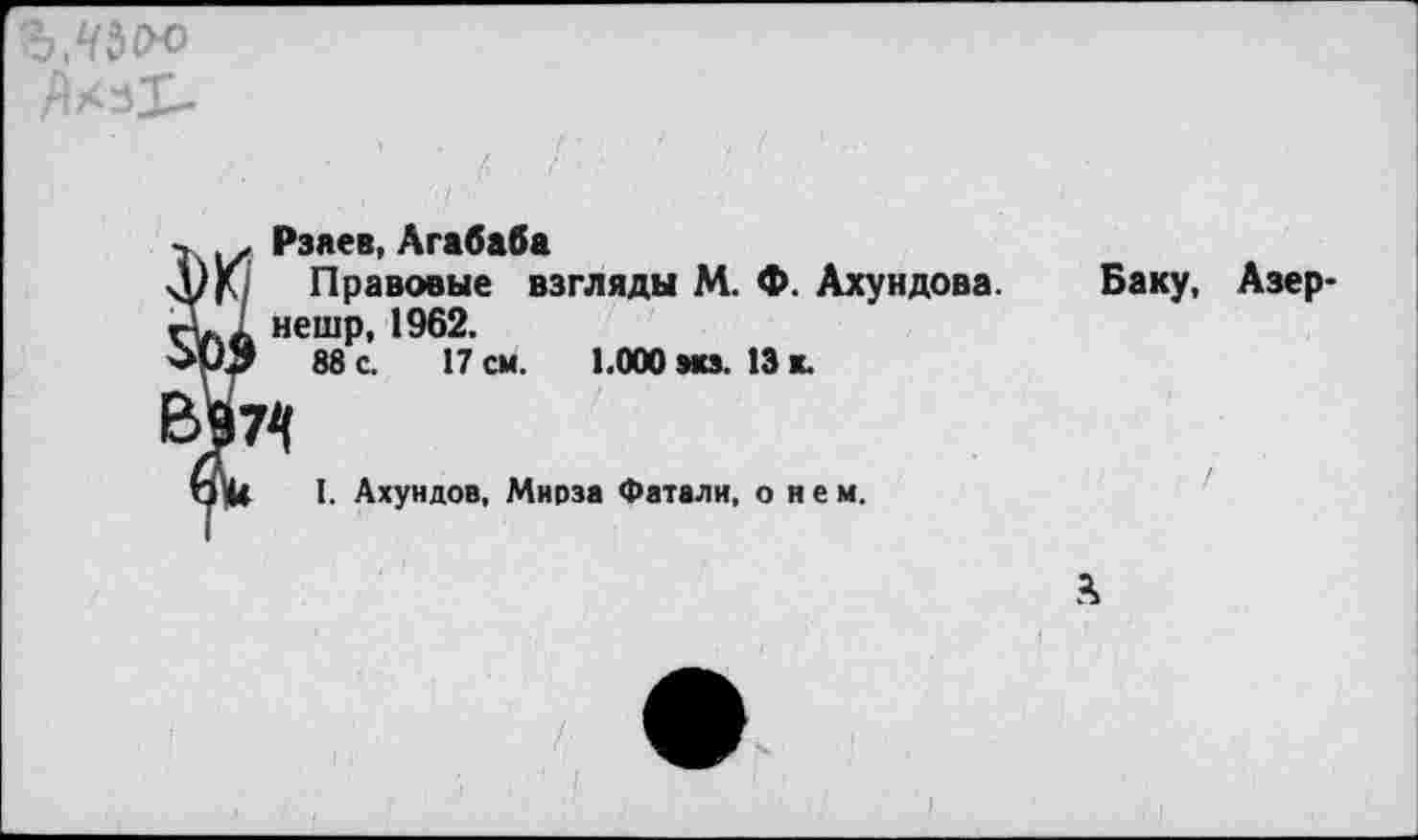 ﻿Ъ,ЧЪ<Х>
Рзяев, Агабаба
)(/ Правовые взгляды М. Ф. Ахундова, нешр, 1962.
88 с. 17 см. 1.000 экз. 13 к.
Баку, Азер-
I. Ахундов, Мнрза Фатали, о н е м.
А